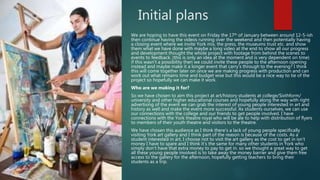 Initial plans
We are hoping to have this event on Friday the 17th of January between around 12-5-ish
then continue having the videos running over the weekend and then potentially having
a closing event where we invite York mix, the press, the museums trust etc. and show
them what we have done with maybe a long video at the end to show all our progress
and development thought the whole project with footage from behind the scenes to
events to feedback. (this is only an idea at the moment and is very dependent on time)
if this wasn’t a possibility then we could invite these people to the afternoon opening
instead and maybe make it a longer event that carry’s through to the evening? I think
this will come together later on once we are making progress with production and can
work out what remains time and budget wise but this would be a nice way to tie of the
project so hopefully we can make it work.
Who are we making it for?
So we have chosen to aim this project at art/history students at college/Sixthform/
university and other higher educational courses and hopefully along the way with right
advertising of the event we can grab the interest of young people interested in art and
history as well and make the event more successful. As students ourselves, we can use
our connections with the college and our friends to get people involved. I have
connections with the York theatre royal who will be ale to help with distribution of flyers
to members of their youth theatre and visitors to the theatre.
We have chosen this audience as I think there’s a lack of young people specifically
visiting York art gallery and I think part of the reason is because of the costs. As a
student interested in art, I choose not to visit the art gallery as the cost to get in isn’t
money I have to spare and I think it’s the same for many other students in York who
simply don’t have that extra money to pay to get in. so we thought a great way to get
all these young people involved is to take away the money barrier and give them free
access to the gallery for the afternoon, hopefully getting teachers to bring their
students as a trip.
 