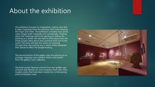About the exhibition
The exhibition Focuses on imagination, science, and skill.
It takes inspiration from the painting ‘Saint Luke Drawing
the Virgin and Child’. The exhibition considers how artists
make images both materially and conceptually, thinking
about the meanings within the painting as well as the
painting as a whole. We will need to think about how the
artists project ideas about their practices back out to the
world. The show will take the visitor on a journey
through time, discovering way in which artists designed
their pieces to affect the people looking.
The second section of the gallery uses the painting as an
archtype, showing more modern artist’s work drawn
from the gallery’s own collection.
The third section features artwork from the ‘golden age’
of Dutch and Flemish art, and compares them with more
modern works that have been inspired by contemporary
artist Christopher Cook.
 