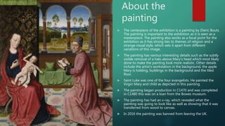 About the
painting
 The centerpiece of the exhibition is a painting by Dieric Bouts.
The painting is important to the exhibition as it is seen as a
masterpiece. The painting also works as a focal point for the
exhibition as it has strong ties to themes of religion and a
strange visual style, which sets it apart from different
variations of this image.
 The painting has various interesting details such as the subtly
visible removal of a halo above Mary’s head which most likely
done to make the painting look more realistic. Other details
include the artist’s workstation in the background, the apple
Mary is holding, buildings in the background and the tiled
floor.
 Saint Luke was one of the four evangelists. He painted the
Virgin Mary and child as depicted in this painting.
 The painting began production in C1470 and was completed
in C1480 this was on a loan from the Bowes museum.
 The painting has had an x-ray, which revealed what the
painting was going to look like as well as showing that it was
transferred from wood to canvas.
 In 2016 the painting was banned from leaving the UK.
 