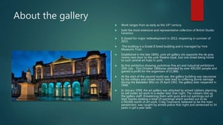 About the gallery
 Work ranges from as early as the 14th century
 hold the most extensive and representative collection of British Studio
Ceramics
 It closed for major redevelopment in 2013, reopening in summer of
2015.
 The building is a Grade II listed building and is managed by York
Museums Trust.
 Established in the late 1800s, york art gallery sits opposite the de gray
rooms next door to the york theatre royal. Just one street being home
to such central art hubs in york.
 Its first exhibition showing yorkshires fine art and industrial exhibition(
24th July - 31st October 1866)was attended by over 400,000 people and
gained a profit for the organisers of £1,866.
 At the start of the second world war, the gallery building was repurpose
by the military and closed which later lead to suffering bomb damage
during the Baedeker Blitz on 29 April 1942. the gallery later reopened in
1948.
 In January 1999, the art gallery was attacked by armed robbers planning
to sell stolen art work to a dealer later that night. The robbers tied up
the gallery staff, threatening them with guns and cut paintings out of
their frames stealing a total 19 paintings which worked out to be
£700,000 worth of art work. Craig Townsend, believed to be the main
perpetrator, was caught by armed police that night and sentenced to 14
years in jail a year later.
 