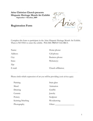 Arise Christian Church presents
Hispanic Heritage Month Art Exhibit
         September – October, 2009



Registration Form




Complete this form to participate in the Arise Hispanic Heritage Month Art Exhibit.
There is NO FEE to enter the exhibit. PLEASE PRINT CLEARLY.


Name:                                             Home phone:
Address:                                          Cell phone:
City:                                             Business phone:
State:                                            Website(s):
Zip:
E-mail:                                           Church affiliation:


Please circle which expression of art you will be providing (circle all that apply)

   Painting                                       Stain glass
   Mural                                          Animation
   Drawing                                        Graffiti
   Ceramic                                        Jewelry
   Pottery                                        Sculpture
   Knitting/Stitching                             Woodcarving
   Photography                                    Other: __________________



                                                                                      1
 