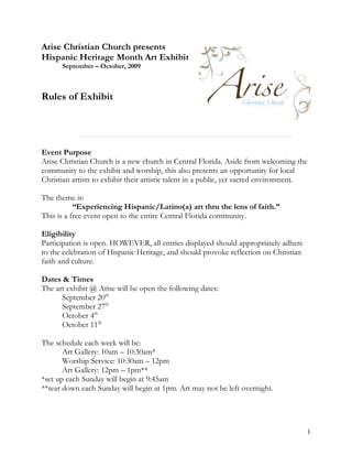Arise Christian Church presents
Hispanic Heritage Month Art Exhibit
      September – October, 2009



Rules of Exhibit




Event Purpose
Arise Christian Church is a new church in Central Florida. Aside from welcoming the
community to the exhibit and worship, this also presents an opportunity for local
Christian artists to exhibit their artistic talent in a public, yet sacred environment.

The theme is:
           “Experiencing Hispanic/Latino(a) art thru the lens of faith.”
This is a free event open to the entire Central Florida community.

Eligibility
Participation is open. HOWEVER, all entries displayed should appropriately adhere
to the celebration of Hispanic Heritage, and should provoke reflection on Christian
faith and culture.

Dates & Times
The art exhibit @ Arise will be open the following dates:
      September 20th
      September 27th
      October 4th
      October 11th

The schedule each week will be:
       Art Gallery: 10am – 10:30am*
       Worship Service: 10:30am – 12pm
       Art Gallery: 12pm – 1pm**
*set up each Sunday will begin at 9:45am
**tear down each Sunday will begin at 1pm. Art may not be left overnight.




                                                                                      1
 