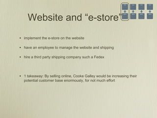 Website and “e-store”
• implement the e-store on the website
• have an employee to manage the website and shipping
• hire a third party shipping company such a Fedex
• 1 takeaway: By selling online, Cooke Galley would be increasing their
potential customer base enormously, for not much effort
 