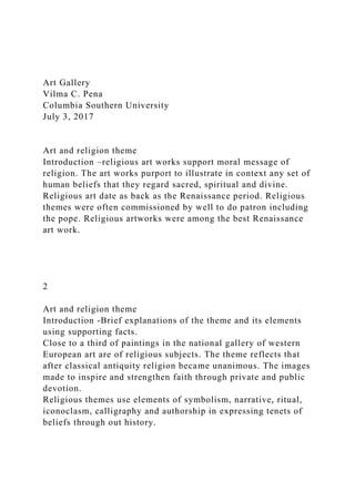Art Gallery
Vilma C. Pena
Columbia Southern University
July 3, 2017
Art and religion theme
Introduction –religious art works support moral message of
religion. The art works purport to illustrate in context any set of
human beliefs that they regard sacred, spiritual and divine.
Religious art date as back as the Renaissance period. Religious
themes were often commissioned by well to do patron including
the pope. Religious artworks were among the best Renaissance
art work.
2
Art and religion theme
Introduction -Brief explanations of the theme and its elements
using supporting facts.
Close to a third of paintings in the national gallery of western
European art are of religious subjects. The theme reflects that
after classical antiquity religion became unanimous. The images
made to inspire and strengthen faith through private and public
devotion.
Religious themes use elements of symbolism, narrative, ritual,
iconoclasm, calligraphy and authorship in expressing tenets of
beliefs through out history.
 