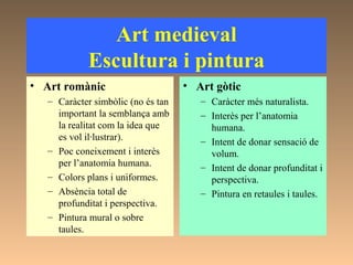 Art medieval
Escultura i pintura
• Art romànic
– Caràcter simbòlic (no és tan
important la semblança amb
la realitat com la idea que
es vol il·lustrar).
– Poc coneixement i interès
per l’anatomia humana.
– Colors plans i uniformes.
– Absència total de
profunditat i perspectiva.
– Pintura mural o sobre
taules.
• Art gòtic
– Caràcter més naturalista.
– Interès per l’anatomia
humana.
– Intent de donar sensació de
volum.
– Intent de donar profunditat i
perspectiva.
– Pintura en retaules i taules.
 