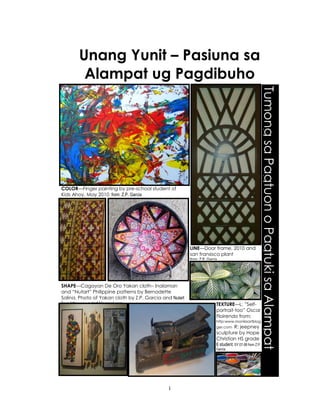 1
Unang Yunit – Pasiuna sa
Alampat ug Pagdibuho
r
TumongsaPagtuonoPagtukisaAlampat
COLOR—Finger painting by pre-school student of
Kids Ahoy, May 2010 from: Z.P. Garcia
LINE—Door frame, 2010 and
san fransisco plant
from: Z.P. Garcia
SHAPE—Cagayan De Oro Yakan cloth– Inalaman
and “Nutart” Philippine patterns by Bernadette
Solina. Photo of Yakan cloth by Z.P. Garcia and Nutart
from http:www.nutart.blogspot.com TEXTURE—L: ”Self-
portrait-too” Oscar
Floirendo from:
http:www.manilaartblog
ger.com R: jeepney
sculpture by Hope
Christian HS grade
6 student, SY 07-08 from Z.P.
Garcia
 
