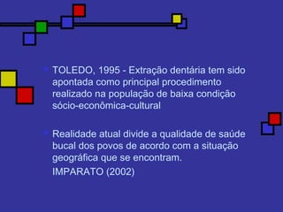  TOLEDO, 1995 - Extração dentária tem sido
apontada como principal procedimento
realizado na população de baixa condição
sócio-econômica-cultural
 Realidade atual divide a qualidade de saúde
bucal dos povos de acordo com a situação
geográfica que se encontram.
IMPARATO (2002)
 