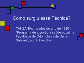 Como surgiu essa Técnica?
 TANZÂNIA, meados do ano de 1980 –
“Programa de atenção à saúde bucal na
Faculdade de Odontologia de Dar e
Salaam”, por J. Frencken
 