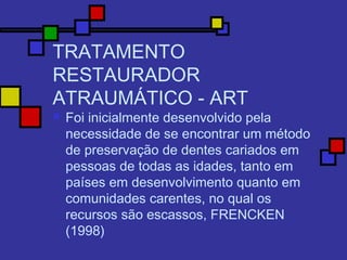 TRATAMENTO
RESTAURADOR
ATRAUMÁTICO - ART
 Foi inicialmente desenvolvido pela
necessidade de se encontrar um método
de preservação de dentes cariados em
pessoas de todas as idades, tanto em
países em desenvolvimento quanto em
comunidades carentes, no qual os
recursos são escassos, FRENCKEN
(1998)
 