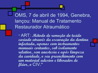 OMS, 7 de abril de 1994, Genebra,
lançou: Manual de Tratamento
Restaurador Atraumático
 “ ART: Método de remoção do tecido
cariado através da escavação da dentina
infectada, apenas com instrumentos
manuais cortantes, sob isolamento
relativo, sem anestesia e após limpeza
da cavidade, o seu preenchimento com
um material adesivo e liberador de
flúor, o CIV.”
 