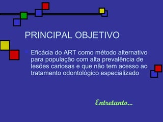 PRINCIPAL OBJETIVO
 Eficácia do ART como método alternativo
para população com alta prevalência de
lesões cariosas e que não tem acesso ao
tratamento odontológico especializado
Entretanto...
 