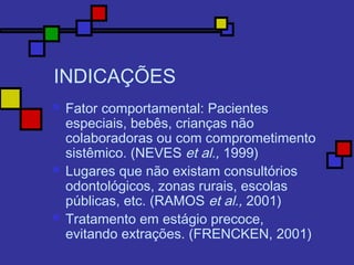 INDICAÇÕES
 Fator comportamental: Pacientes
especiais, bebês, crianças não
colaboradoras ou com comprometimento
sistêmico. (NEVES et al., 1999)
 Lugares que não existam consultórios
odontológicos, zonas rurais, escolas
públicas, etc. (RAMOS et al., 2001)
 Tratamento em estágio precoce,
evitando extrações. (FRENCKEN, 2001)
 