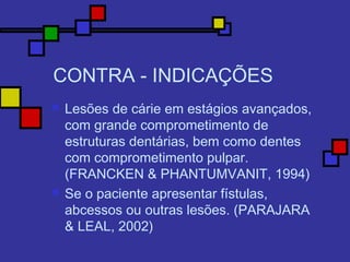 CONTRA - INDICAÇÕES
 Lesões de cárie em estágios avançados,
com grande comprometimento de
estruturas dentárias, bem como dentes
com comprometimento pulpar.
(FRANCKEN & PHANTUMVANIT, 1994)
 Se o paciente apresentar fístulas,
abcessos ou outras lesões. (PARAJARA
& LEAL, 2002)
 