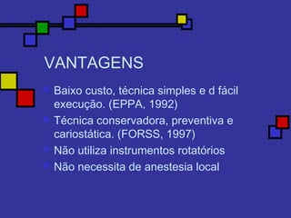 VANTAGENS
 Baixo custo, técnica simples e d fácil
execução. (EPPA, 1992)
 Técnica conservadora, preventiva e
cariostática. (FORSS, 1997)
 Não utiliza instrumentos rotatórios
 Não necessita de anestesia local
 