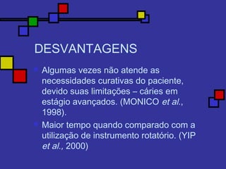 DESVANTAGENS
 Algumas vezes não atende as
necessidades curativas do paciente,
devido suas limitações – cáries em
estágio avançados. (MONICO et al.,
1998).
 Maior tempo quando comparado com a
utilização de instrumento rotatório. (YIP
et al., 2000)
 