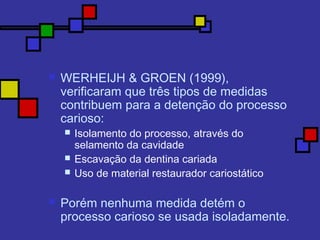  WERHEIJH & GROEN (1999),
verificaram que três tipos de medidas
contribuem para a detenção do processo
carioso:
 Isolamento do processo, através do
selamento da cavidade
 Escavação da dentina cariada
 Uso de material restaurador cariostático
 Porém nenhuma medida detém o
processo carioso se usada isoladamente.
 