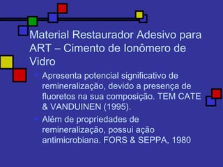 Material Restaurador Adesivo para
ART – Cimento de Ionômero de
Vidro
 Apresenta potencial significativo de
remineralização, devido a presença de
fluoretos na sua composição. TEM CATE
& VANDUINEN (1995).
 Além de propriedades de
remineralização, possui ação
antimicrobiana. FORS & SEPPA, 1980
 