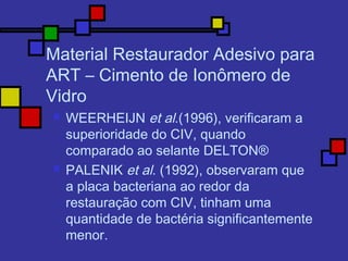 Material Restaurador Adesivo para
ART – Cimento de Ionômero de
Vidro
 WEERHEIJN et al.(1996), verificaram a
superioridade do CIV, quando
comparado ao selante DELTON®
 PALENIK et al. (1992), observaram que
a placa bacteriana ao redor da
restauração com CIV, tinham uma
quantidade de bactéria significantemente
menor.
 