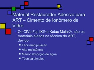 Material Restaurador Adesivo para
ART – Cimento de Ionômero de
Vidro
 Os CIVs Fuji IX® e Ketac Molar®, são os
materiais eleitos na técnica do ART,
devido:
 Fácil manipulação
 Alta resistência
 Menor absorção de água
 Técnica simples
 