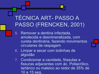 TÉCNICA ART- PASSO A
PASSO (FRENCKEN, 2001)
5. Remover a dentina infectada,
amolecida e desmineralizada, com
cureta dentinária, fazendo movimentos
circulares de raspagem
6. Limpar e secar com bolinhas de
algodão
7. Condicionar a cavidade, fóssulas e
fissuras adjacentes com ác. Poliacrílico,
tartárico ou maleico ao redor de 35% de
10 a 15 seg.
 