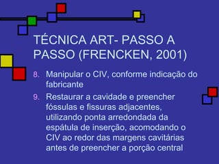 TÉCNICA ART- PASSO A
PASSO (FRENCKEN, 2001)
8. Manipular o CIV, conforme indicação do
fabricante
9. Restaurar a cavidade e preencher
fóssulas e fissuras adjacentes,
utilizando ponta arredondada da
espátula de inserção, acomodando o
CIV ao redor das margens cavitárias
antes de preencher a porção central
 