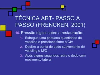 TÉCNICA ART- PASSO A
PASSO (FRENCKEN, 2001)
10. Pressão digital sobre a restauração:
1. Esfregue uma pequena quantidade de
vaselina e pressione firme o CIV
2. Deslize a ponta do dedo suavemente de
vest/ling e M/D
3. Após alguns segundos retire o dedo com
movimento lateral
 