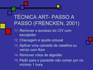 TÉCNICA ART- PASSO A
PASSO (FRENCKEN, 2001)
11. Remover o excesso do CIV com
esculpidor
12. Checagem e ajuste oclusal
13. Aplicar uma camada de vaselina ou
verniz com flúor
14. Remover rolos de algodão
15. Pedir para o paciente não comer por no
mínimo 1 hora
 