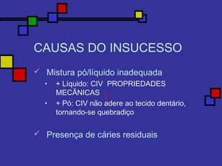 CAUSAS DO INSUCESSO
 Mistura pó/líquido inadequada
• + Líquido: CIV PROPRIEDADES
MECÂNICAS
• + Pó: CIV não adere ao tecido dentário,
tornando-se quebradiço
 Presença de cáries residuais
 