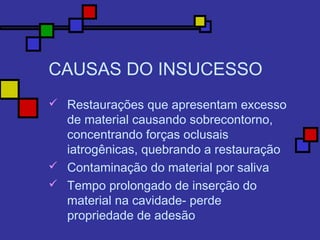 CAUSAS DO INSUCESSO
 Restaurações que apresentam excesso
de material causando sobrecontorno,
concentrando forças oclusais
iatrogênicas, quebrando a restauração
 Contaminação do material por saliva
 Tempo prolongado de inserção do
material na cavidade- perde
propriedade de adesão
 