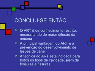CONCLUI-SE ENTÃO....
 O ART é de conhecimento restrito,
necessitando de maior difusão da
mesma
 A principal vantagem do ART é a
prevenção do desenvolvimento de
lesões de cárie
 A técnica do ART está indicada para
todos os tipos de cavidade, além de
fóssulas e fissuras
 