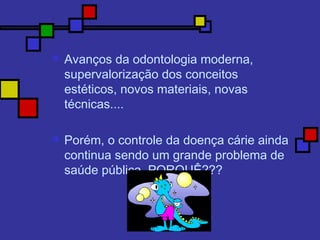  Avanços da odontologia moderna,
supervalorização dos conceitos
estéticos, novos materiais, novas
técnicas....
 Porém, o controle da doença cárie ainda
continua sendo um grande problema de
saúde pública, PORQUÊ???
 