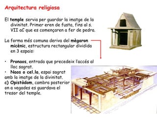 Arquitectura religiosa

El temple servia per guardar la imatge de la
   divinitat. Primer eren de fusta, fins al s.
   VII aC que es començaren a fer de pedra.

La forma més comuna deriva del mègaron
   micènic, estructura rectangular dividida
   en 3 espais:

• Pronaos, entrada que precedeix l’accés al
   lloc sagrat.
• Naos o cel.la, espai sagrat
amb la imatge de la divinitat.
c) Opistòdom, cambra posterior
on a vegades es guardava el
tresor del temple.
 