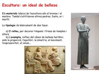Escultura: un ideal de bellesa

Els materials bàsics de l’escultura són el bronze i el
marbre. També s’utilitzaren altres pedres, fusta, or i
marfil.

La tipologia és bàsicament de dos tipus:

    a) El relleu, per decorar timpans i frisos de temples i
altars.
    b) L’exempta, reflex del cànon de bellesa hel·lènic
amb la proporció, l’equilibri, la simetria, el moviment,
l’expressivitat, el volum...
 