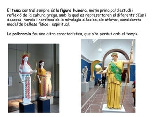 El tema central sempre és la figura humana, motiu principal d’estudi i
reflexió de la cultura grega, amb la qual es representaren el diferents déus i
deesses, herois i heroïnes de la mitologia clàssica, els atletes, considerats
model de bellesa física i espiritual.

La policromia fou una altra característica, que s’ha perdut amb el temps.
 