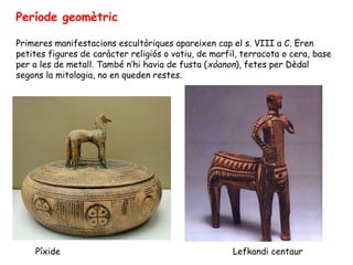 Període geomètric

Primeres manifestacions escultòriques apareixen cap el s. VIII a C. Eren
petites figures de caràcter religiós o votiu, de marfil, terracota o cera, base
per a les de metall. També n’hi havia de fusta (xòanon), fetes per Dèdal
segons la mitologia, no en queden restes.




    Píxide                                            Lefkandi centaur
 