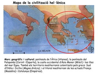 Mapa de la civilització hel·lènica




Marc geogràfic i cultural; península de l’Àtica (Atenes), la península del
Peloponès (Corint i Esparta), la costa occidental d’Àsia Menor (Milet) i les illes
del mar Egeu. També els territoris mediterranis colonitzats pels grecs: Sud
d’Itàlia i Sicília (Magna Grècia), i el litoral mediterrani de les actuals França
(Massàlia) i Catalunya (Empúries).
 