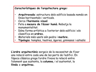 Característiques de l’arquitectura grega:

  • Arquitravada: estructura dels edificis basada només en
    línies horitzontals i verticals.
  • Cerca l’harmonia visual.
  • Feta a mesura de l’ésser humà. Rebutja la
    monumentalitat.
  • Dóna forma artística a l’exterior dels edificis i els
    classifica en ordres.
  • Materials més usats són pedra i marbre.
  • Tipologia: temples, teatres, àgores, gimnasos i estadis



L’ordre arquitectònic sorgeix de la necessitat de fixar
una relació entre cada una de les parts de l’edifici. En
l’època clàssica grega l’ordre fixava la relació entre
l’element que sustenta, la columna, i el sustentat, la
llinda o arquitrau.
 