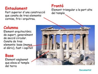Frontó
 Entaulament                       Element triangular a la part alta
 Part superior d'una construcció   del temple
 que consta de tres elements:
 cornisa, fris i arquitrau.


Columna
Element arquitectònic
de suport, generalment
de secció circular.
Consta de tres
elements: base (menys
el dòric), fust i capitell

 Base
 Element esglaonat
 que eleva el temple
 del terra
                                                         Documental
 