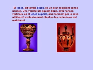    El  lebes , dit també  dinos , és un gran recipient sense nanses. Una varietat de aquest tipus, amb nanses verticals, és el  lebes nupcial , així nomenat per la seva utilització exclusivament ritual en les cerimònies del matrimoni.  