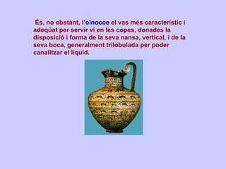   És, no obstant, l’ oinocoe  el vas més característic i adeqüat per servir vi en les copes, donades la disposició i forma de la seva nansa, vertical, i de la seva boca, generalment trilobulada per poder canalitzar el líquid.   