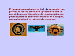 El tipus més comú de copa es diu  kylix , vas ample i poc profund de nanses horitzontals i generalment amb un peu alt. Les seves dimensions, de vegades molt grans, poden explicar-se pel seu ús comunitari en el banquet, on circularia de mà en mà entre els comensals. 