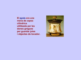 El  pyxis  era una  mena de capsa cilíndrica  utilitzada per les  dones gregues  per guardar joies  i objectes de tocador. 