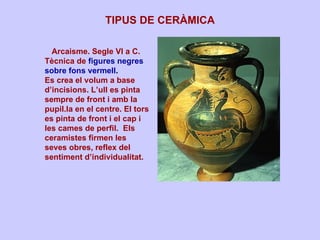 TIPUS DE CERÀMICA Arcaisme. Segle VI a C.  Tècnica de   figures negres sobre fons vermell .  Es crea el volum a base d’incisions. L’ull es pinta sempre de front i amb la pupil.la en el centre. El tors es pinta de front i el cap i les cames de perfil.  Els ceramistes firmen les seves obres, reflex del sentiment d’individualitat. 
