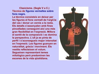 Clasicisme. (Segle V a C.)  Tècnica de  figures vermelles sobre fons negre.   La tècnica consisteix en deixar per les figures el fons vermell de l’argil.la del vas i donar un vernís a la resta. Els detalls s’assenyalen amb fines pincellades conseguint així una més gran flexibilitat en l’expresió. Millora el sentit de la composició i es domina la perspectiva. L’ull ja es pinta de perfil i s’aconsegueix major intensitat en l’expresió. Les figures guanyen en naturalitat, gràcia i moviment. Els vestits reflecteixen el volum. Segueixen representant temes mitològics però predominen les escenes de la vida qüotidiana. 