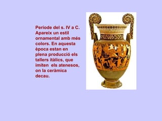 Període del s. IV a C.  Apareix un estil ornamental amb més colors. En aquesta època estan en plena producció els tallers itàlics, que imiten  els atenesos, on la ceràmica decau. 