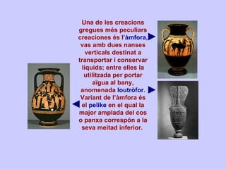 Una de les creacions gregues més peculiars creaciones és l’ àmfora , vas amb dues nanses verticals destinat a transportar i conservar líquids; entre elles la utilitzada per portar aïgua al bany, anomenada  loutròfor . Variant de l’àmfora és el  pelike  en el qual la major amplada del cos o panxa correspón a la seva meitad inferior.         