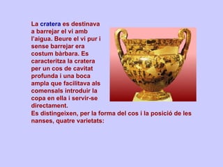 La  cratera  es destinava a barrejar el vi amb l’aigua. Beure el vi pur i sense barrejar era costum bàrbara. Es caracteritza la cratera per un cos de cavitat profunda i una boca ampla que facilitava als comensals introduir la copa en ella i servir-se directament.  Es distingeixen, per la forma del cos i la posició de les nanses, quatre varietats: 