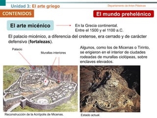 Unidad 3: El arte griego Departamento de Artes Plásticas
CONTENIDOS El mundo prehelénico
El arte micénico
El palacio micénico, a diferencia del cretense, era cerrado y de carácter
defensivo (fortalezas).
En la Grecia continental.
Entre el 1500 y el 1100 a.C.
Algunos, como los de Micenas o Tirinto,
se erigieron en el interior de ciudades
rodeadas de murallas ciclópeas, sobre
enclaves elevados.
Reconstrucción de la Acrópolis de Micenas. Estado actual.
Palacio
Murallas interiores
 
