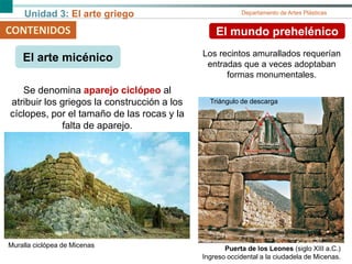 Unidad 3: El arte griego Departamento de Artes Plásticas
CONTENIDOS El mundo prehelénico
El arte micénico
Puerta de los Leones (siglo XIII a.C.)
Ingreso occidental a la ciudadela de Micenas.
Los recintos amurallados requerían
entradas que a veces adoptaban
formas monumentales.
Muralla ciclópea de Micenas
Se denomina aparejo ciclópeo al
atribuir los griegos la construcción a los
cíclopes, por el tamaño de las rocas y la
falta de aparejo.
Triángulo de descarga
 