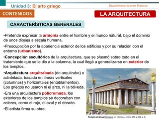 Unidad 3: El arte griego Departamento de Artes Plásticas
CONTENIDOS LA ARQUITECTURA
CARACTERÍSTICAS GENERALES
•Pretende expresar la armonía entre el hombre y el mundo natural, bajo el dominio
de unos dioses a escala humana.
•Preocupación por la apariencia exterior de los edificios y por su relación con el
entorno (urbanismo).
•Concepción escultórica de la arquitectura, que se plasmó sobre todo en el
tratamiento que se le dio a la columna, la cual llegó a generalizarse en exterior de
los templos.
•Arquitectura arquitrabada (de arquitrabe) o
adintelada, basada en líneas verticales
(columnas) y horizontales (entablamentos).
Los griegos no usaron ni el arco, ni la bóveda.
•Era una arquitectura policromada, los
exteriores de los templos se decoraban con
colores, como el rojo, el azul y el dorado.
•El artista firma su obra.
Templo de Zeus Olímpico en Olimpia, entre 470 y 456 a. C.
 
